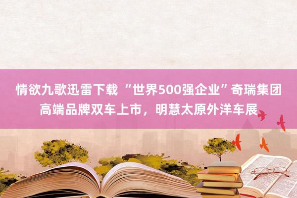情欲九歌迅雷下载 “世界500强企业”奇瑞集团高端品牌双车上市，明慧太原外洋车展