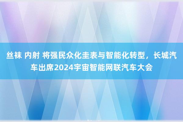 丝袜 内射 将强民众化圭表与智能化转型，长城汽车出席2024宇宙智能网联汽车大会