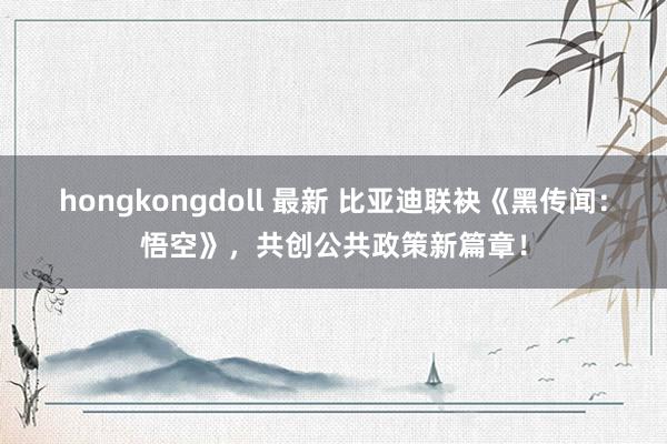 hongkongdoll 最新 比亚迪联袂《黑传闻：悟空》，共创公共政策新篇章！