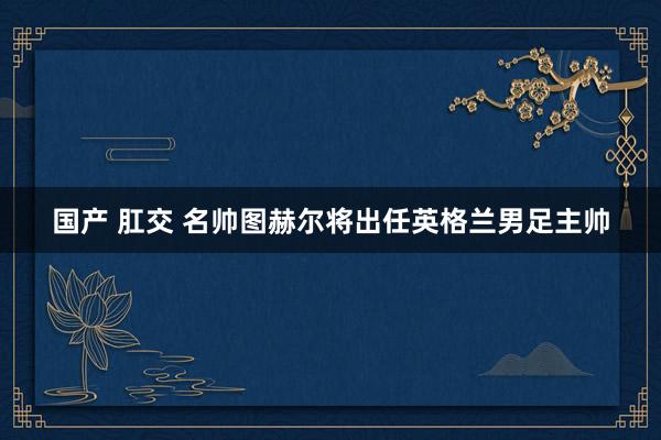 国产 肛交 名帅图赫尔将出任英格兰男足主帅
