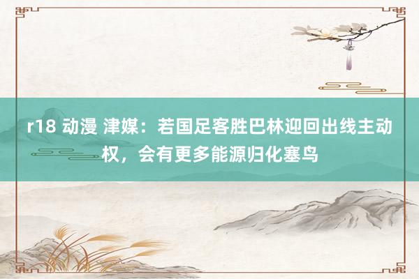 r18 动漫 津媒：若国足客胜巴林迎回出线主动权，会有更多能源归化塞鸟