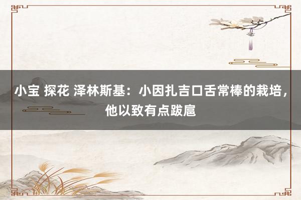 小宝 探花 泽林斯基：小因扎吉口舌常棒的栽培，他以致有点跋扈