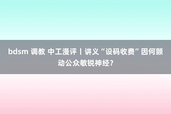 bdsm 调教 中工漫评丨讲义“设码收费”因何颤动公众敏锐神经？