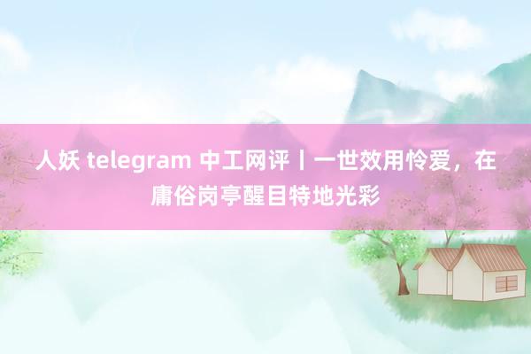 人妖 telegram 中工网评丨一世效用怜爱，在庸俗岗亭醒目特地光彩