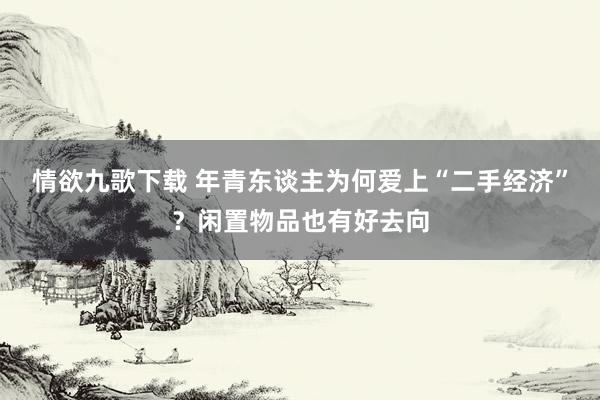 情欲九歌下载 年青东谈主为何爱上“二手经济”？闲置物品也有好去向