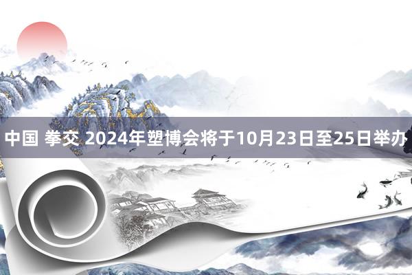 中国 拳交 2024年塑博会将于10月23日至25日举办
