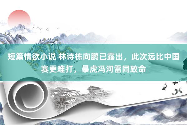 短篇情欲小说 林诗栋向鹏已露出，此次远比中国赛更难打，暴虎冯河雷同致命
