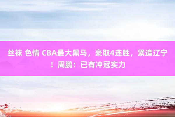 丝袜 色情 CBA最大黑马，豪取4连胜，紧追辽宁！周鹏：已有冲冠实力
