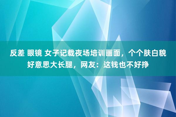 反差 眼镜 女子记载夜场培训画面，个个肤白貌好意思大长腿，网友：这钱也不好挣
