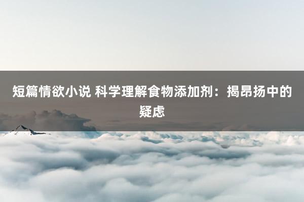 短篇情欲小说 科学理解食物添加剂：揭昂扬中的疑虑