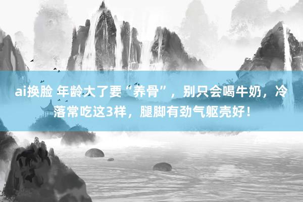 ai换脸 年龄大了要“养骨”，别只会喝牛奶，冷落常吃这3样，腿脚有劲气躯壳好！