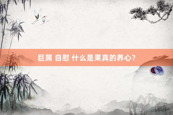 巨屌 自慰 什么是果真的养心？