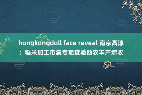 hongkongdoll face reveal 南京高淳：稻米加工市集专项查验助农丰产增收