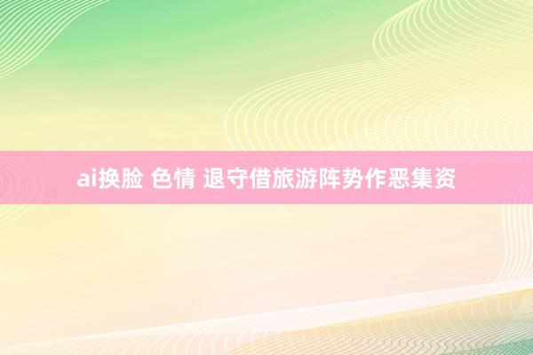 ai换脸 色情 退守借旅游阵势作恶集资