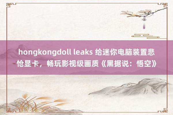 hongkongdoll leaks 给迷你电脑装置悲怆显卡，畅玩影视级画质《黑据说：悟空》
