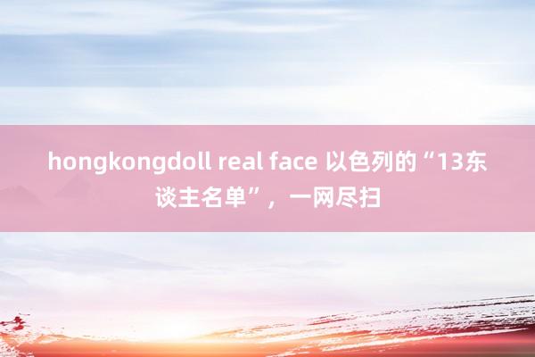 hongkongdoll real face 以色列的“13东谈主名单”，一网尽扫