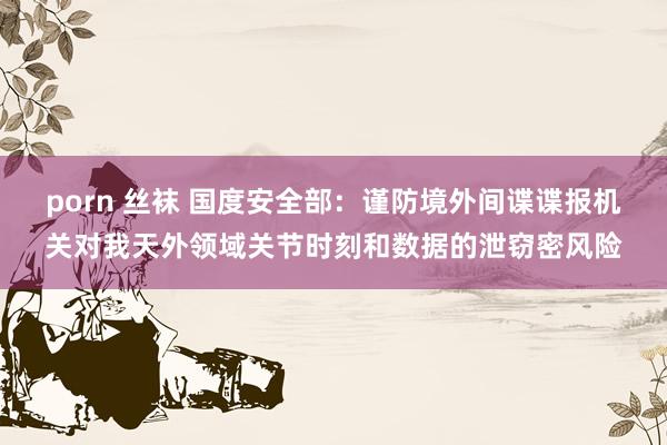 porn 丝袜 国度安全部：谨防境外间谍谍报机关对我天外领域关节时刻和数据的泄窃密风险