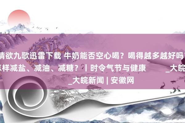 情欲九歌迅雷下载 牛奶能否空心喝？喝得越多越好吗？宽阔生存中怎样减盐、减油、减糖？丨时令气节与健康         _大皖新闻 | 安徽网