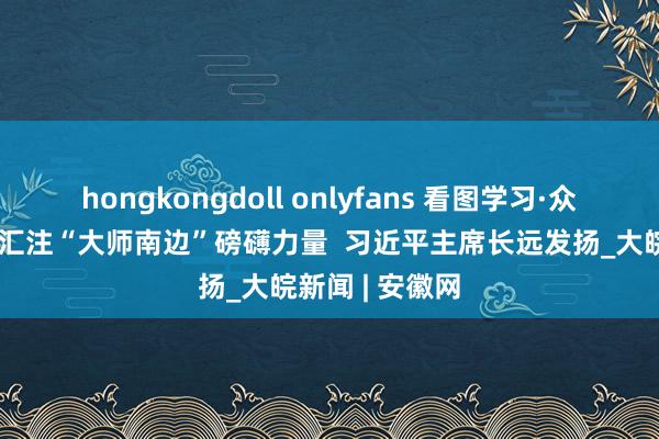 hongkongdoll onlyfans 看图学习·众行致远丨何如汇注“大师南边”磅礴力量 习近平主席长远发扬_大皖新闻 | 安徽网