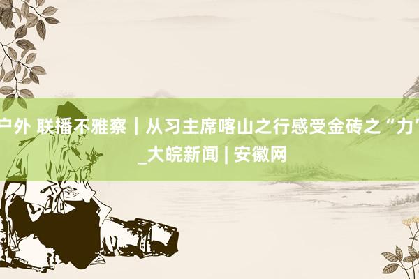 户外 联播不雅察｜从习主席喀山之行感受金砖之“力” _大皖新闻 | 安徽网