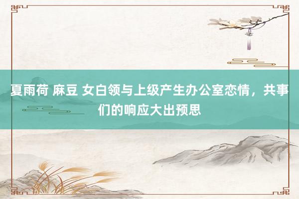 夏雨荷 麻豆 女白领与上级产生办公室恋情，共事们的响应大出预思