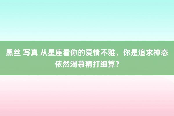 黑丝 写真 从星座看你的爱情不雅，你是追求神态依然渴慕精打细算？