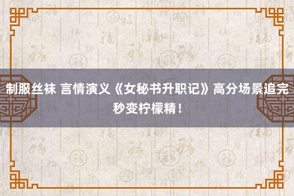制服丝袜 言情演义《女秘书升职记》高分场景追完秒变柠檬精！