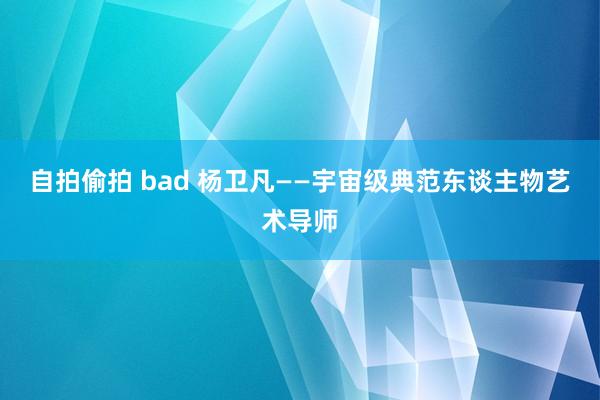 自拍偷拍 bad 杨卫凡——宇宙级典范东谈主物艺术导师