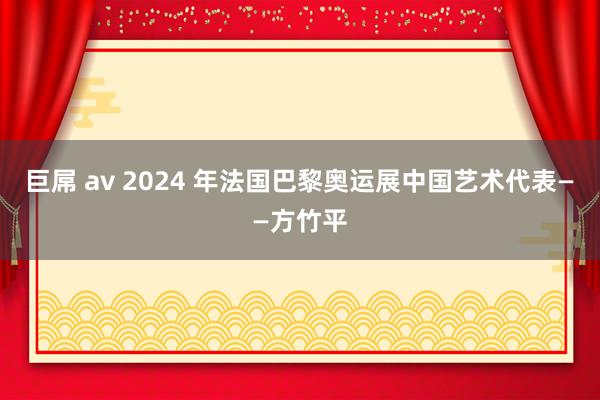 巨屌 av 2024 年法国巴黎奥运展中国艺术代表——方竹平