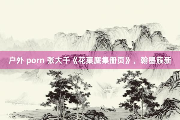 户外 porn 张大千《花菓麇集册页》，翰墨簇新