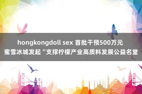 hongkongdoll sex 首批干预500万元 蜜雪冰城发起“支撑柠檬产业高质料发展公益名堂