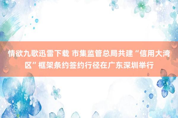 情欲九歌迅雷下载 市集监管总局共建“信用大湾区”框架条约签约行径在广东深圳举行