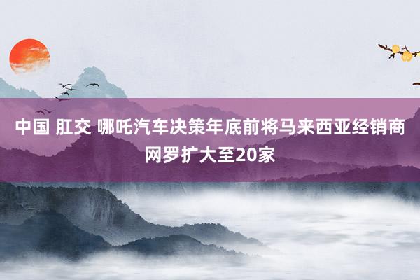 中国 肛交 哪吒汽车决策年底前将马来西亚经销商网罗扩大至20家