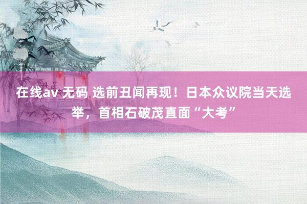 在线av 无码 选前丑闻再现！日本众议院当天选举，首相石破茂直面“大考”