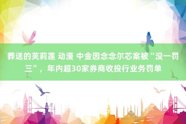 葬送的芙莉莲 动漫 中金因念念尔芯案被“没一罚三”，年内超30家券商收投行业务罚单