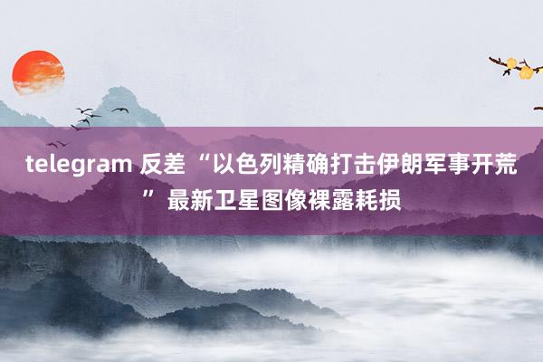 telegram 反差 “以色列精确打击伊朗军事开荒” 最新卫星图像裸露耗损