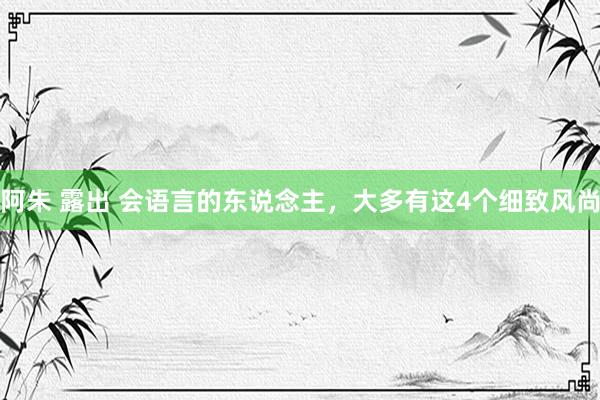 阿朱 露出 会语言的东说念主，大多有这4个细致风尚