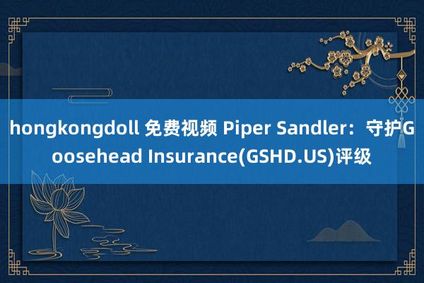 hongkongdoll 免费视频 Piper Sandler：守护Goosehead Insurance(GSHD.US)评级
