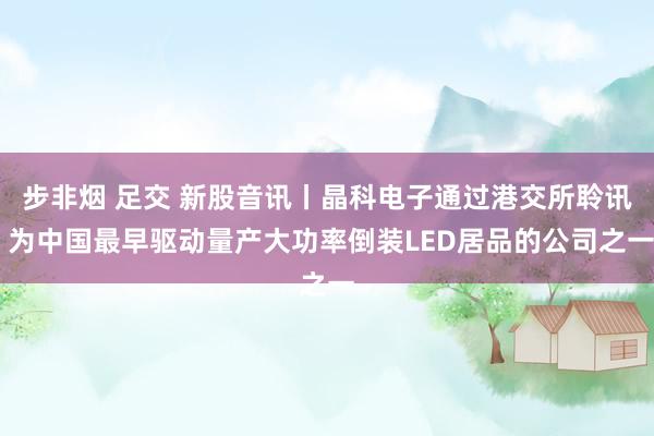 步非烟 足交 新股音讯丨晶科电子通过港交所聆讯 为中国最早驱动量产大功率倒装LED居品的公司之一