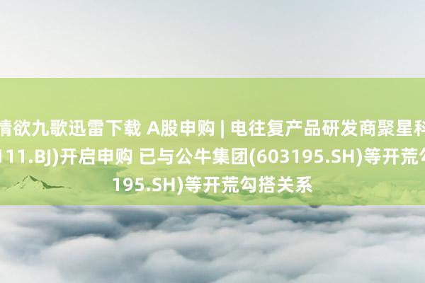 情欲九歌迅雷下载 A股申购 | 电往复产品研发商聚星科技(920111.BJ)开启申购 已与公牛集团(603195.SH)等开荒勾搭关系