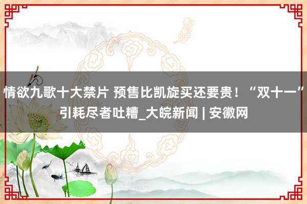 情欲九歌十大禁片 预售比凯旋买还要贵！“双十一”引耗尽者吐糟_大皖新闻 | 安徽网