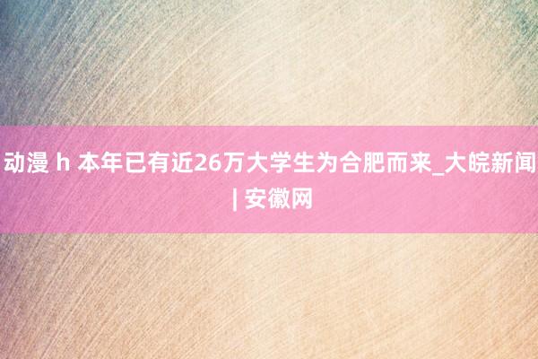 动漫 h 本年已有近26万大学生为合肥而来_大皖新闻 | 安徽网
