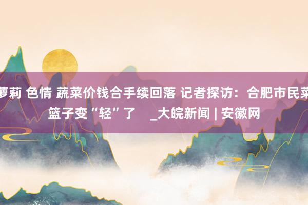萝莉 色情 蔬菜价钱合手续回落 记者探访：合肥市民菜篮子变“轻”了    _大皖新闻 | 安徽网