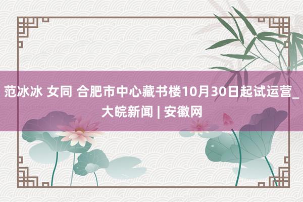 范冰冰 女同 合肥市中心藏书楼10月30日起试运营_大皖新闻 | 安徽网