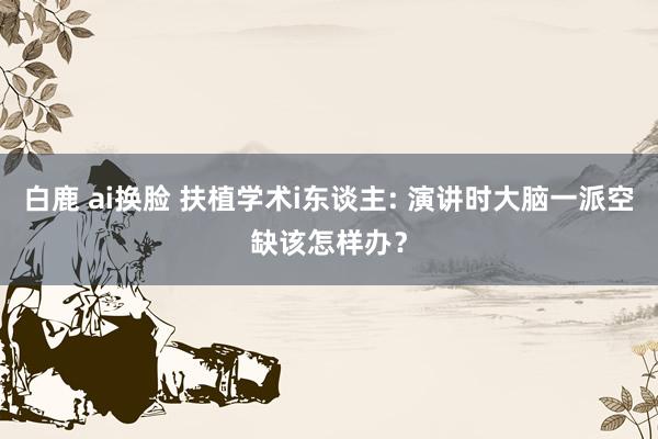白鹿 ai换脸 扶植学术i东谈主: 演讲时大脑一派空缺该怎样办？