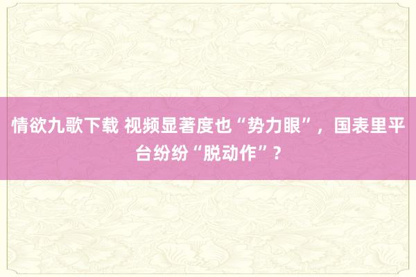情欲九歌下载 视频显著度也“势力眼”，国表里平台纷纷“脱动作”？