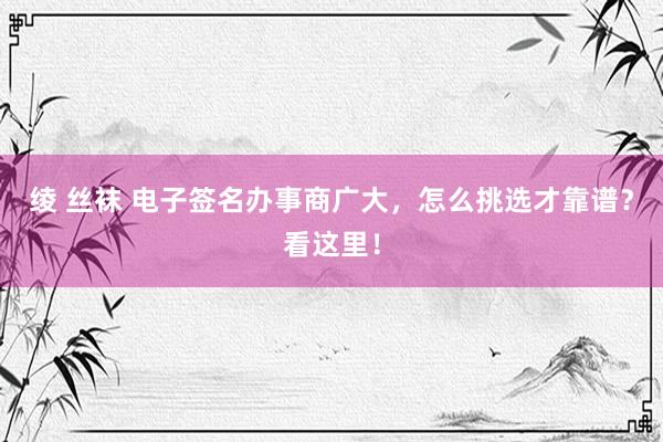 绫 丝袜 电子签名办事商广大，怎么挑选才靠谱？看这里！