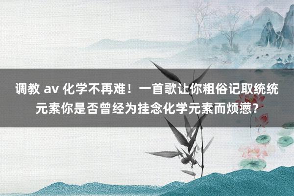 调教 av 化学不再难！一首歌让你粗俗记取统统元素你是否曾经为挂念化学元素而烦懑？