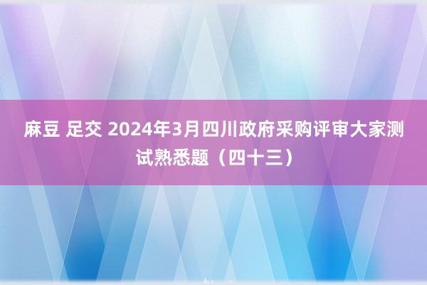 麻豆 足交 2024年3月四川政府采购评审大家测试熟悉题（四十三）