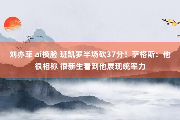 刘亦菲 ai换脸 班凯罗半场砍37分！萨格斯：他很相称 很新生看到他展现统率力